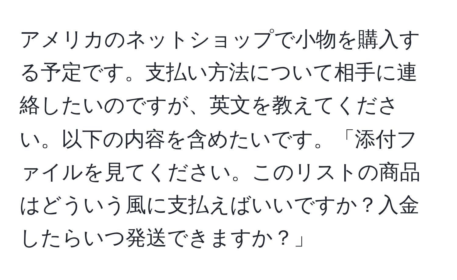 アメリカのネットショップで小物を購入する予定です。支払い方法について相手に連絡したいのですが、英文を教えてください。以下の内容を含めたいです。「添付ファイルを見てください。このリストの商品はどういう風に支払えばいいですか？入金したらいつ発送できますか？」