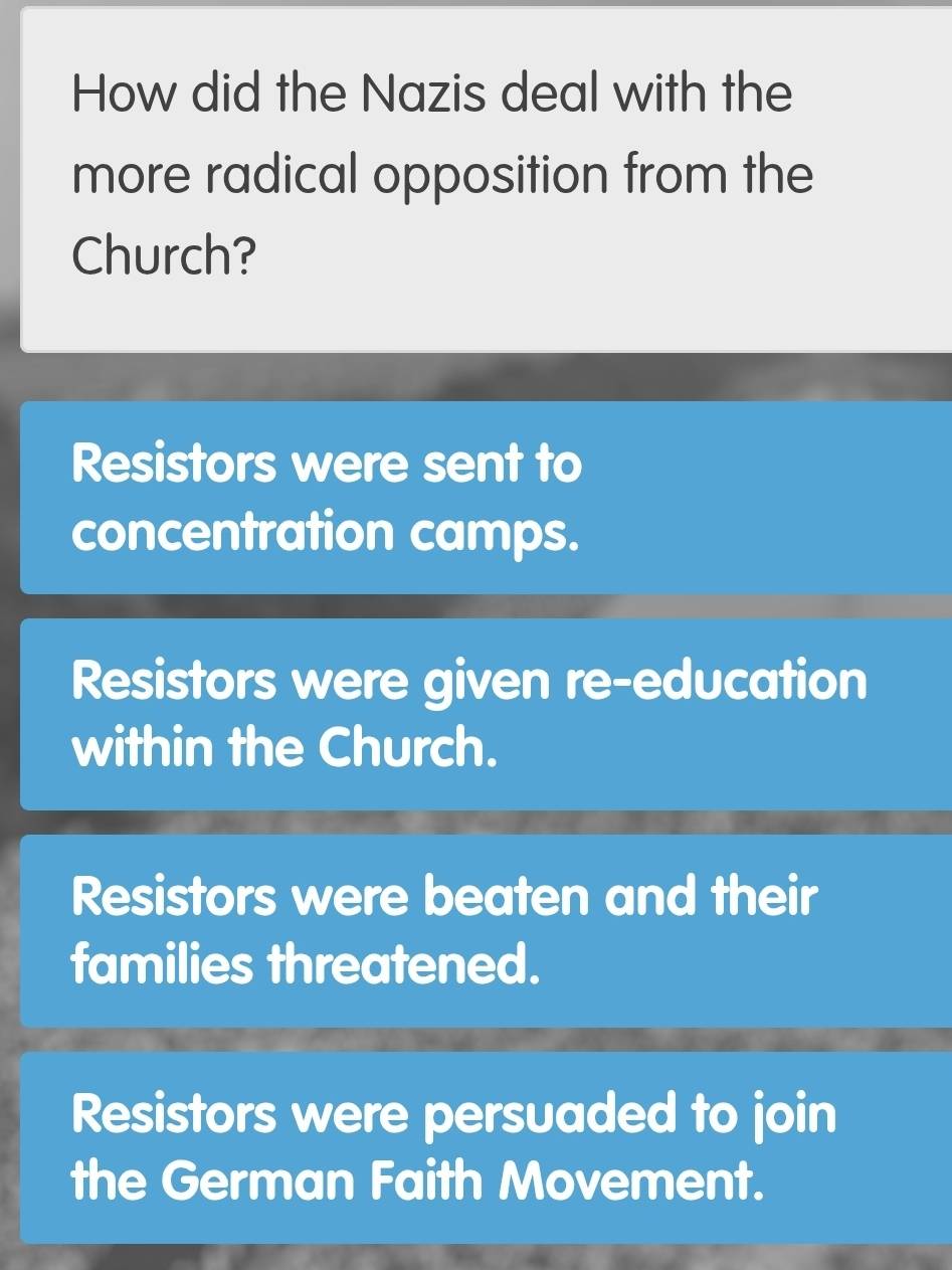 How did the Nazis deal with the
more radical opposition from the
Church?
Resistors were sent to
concentration camps.
Resistors were given re-education
within the Church.
Resistors were beaten and their
families threatened.
Resistors were persuaded to join
the German Faith Movement.