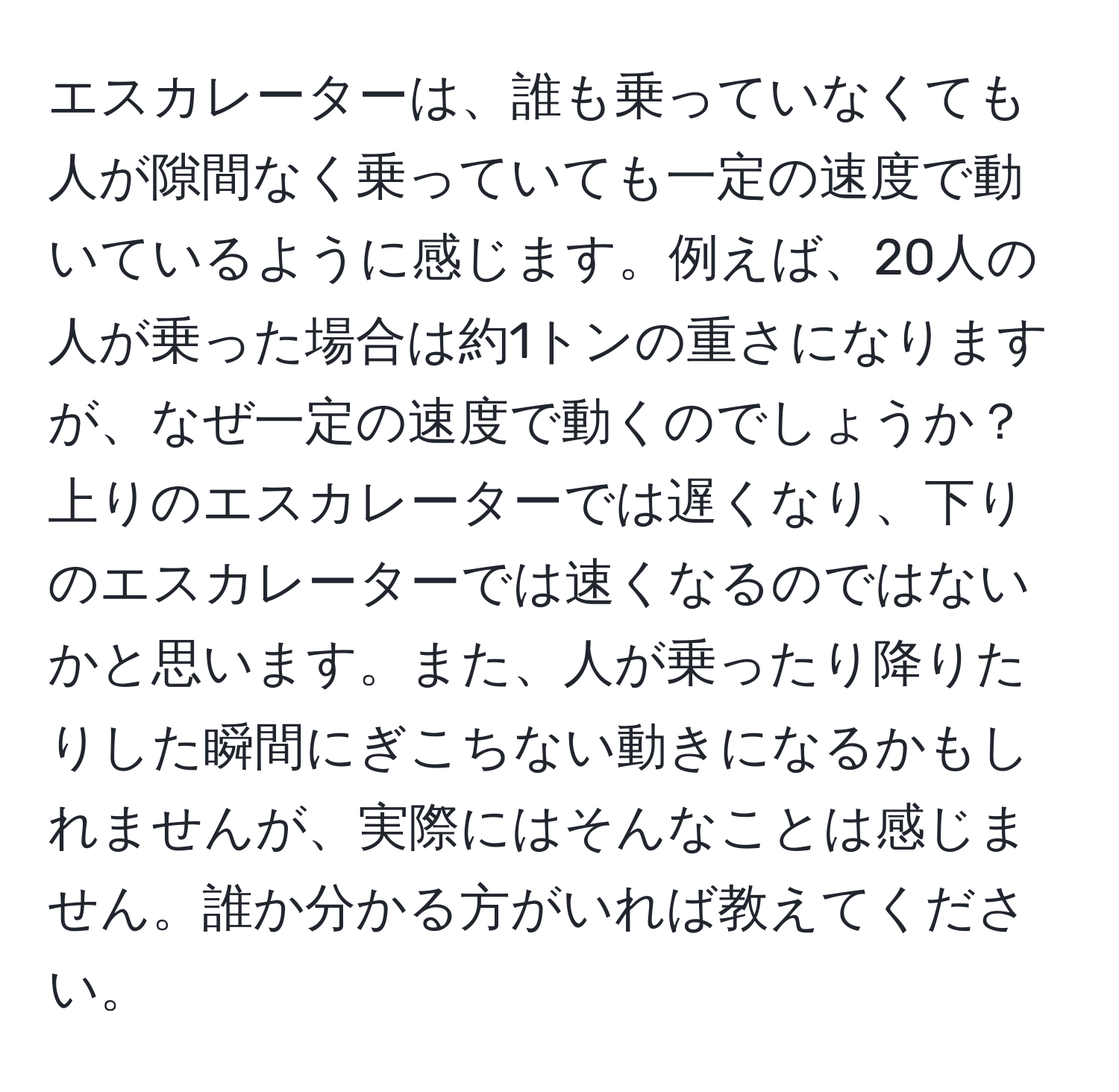 エスカレーターは、誰も乗っていなくても人が隙間なく乗っていても一定の速度で動いているように感じます。例えば、20人の人が乗った場合は約1トンの重さになりますが、なぜ一定の速度で動くのでしょうか？上りのエスカレーターでは遅くなり、下りのエスカレーターでは速くなるのではないかと思います。また、人が乗ったり降りたりした瞬間にぎこちない動きになるかもしれませんが、実際にはそんなことは感じません。誰か分かる方がいれば教えてください。