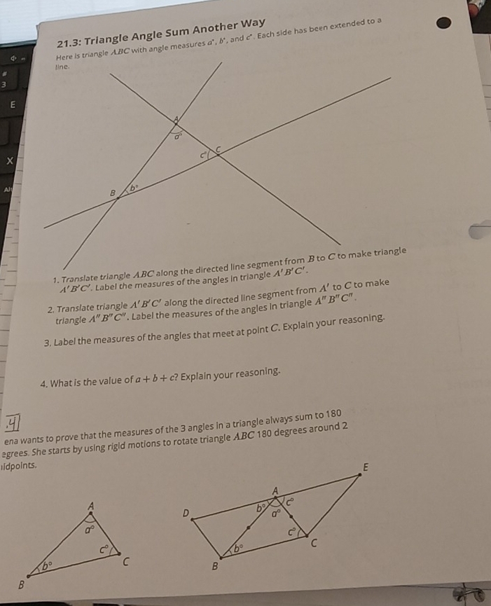 21.3: Triangle Angle Sum Another Way
a°.b' , and c° Each side has been extended to a
A'B'C'. Label the measures of the angles in triangle
2. Translate triangle A'B'C' along the directed line segment from A' to C to make
triangle A''B''C''. Label the measures of the angles in triangle A''B''C''.
3. Label the measures of the angles that meet at point C. Explain your reasoning.
4. What is the value of a+b+c? Explain your reasoning.
ena wants to prove that the measures of the 3 angles in a triangle always sum to 180
egrees. She starts by using rigld motions to rotate triangle ABC 180 degrees around 2
lidpoints.