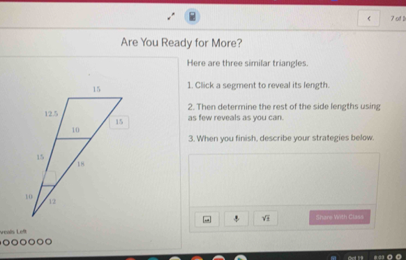 of 1 
Are You Ready for More? 
Here are three similar triangles. 
1. Click a segment to reveal its length. 
2. Then determine the rest of the side lengths using 
as few reveals as you can. 
3. When you finish, describe your strategies below. 
. sqrt(± ) Share With Class 
veals Left 
o a