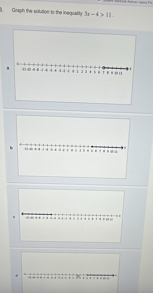 ens Yearbook Avenue: Layout Pro 
3. Graph the solution to the inequality 3x-4>11. 
× 
a -11 -10 -9 -8 -7 -6 -5 -4 -3 -2 -1 0 1 2 3 4 5 6 7 8 9 10 11
x
b -11 -10 -9 -8 -7 -6 -5 -4 -3 -2 -1 0 1 2 3 4 5 6 7 8 9 10 11
d -11 -10 -9 -8 -7 -6 -5 -4 -3 -2 -1 0 1 2 -3 4 5 6 7 8 9 10 11