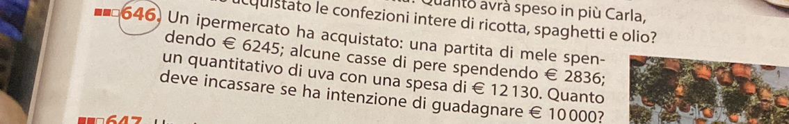 Quanto avrà speso in più Carla, 
ucquistato le confezioni intere di ricotta, spaghetti e olio? 
646) Un ipermercato ha acquistato: una partita di mele spen- 
dendo € 6245; alcune casse di pere spendendo € 2836; 
un quantitativo di uva con una spesa di € 12130. Quanto 
deve incassare se ha intenzione di guadagnare € 10000?