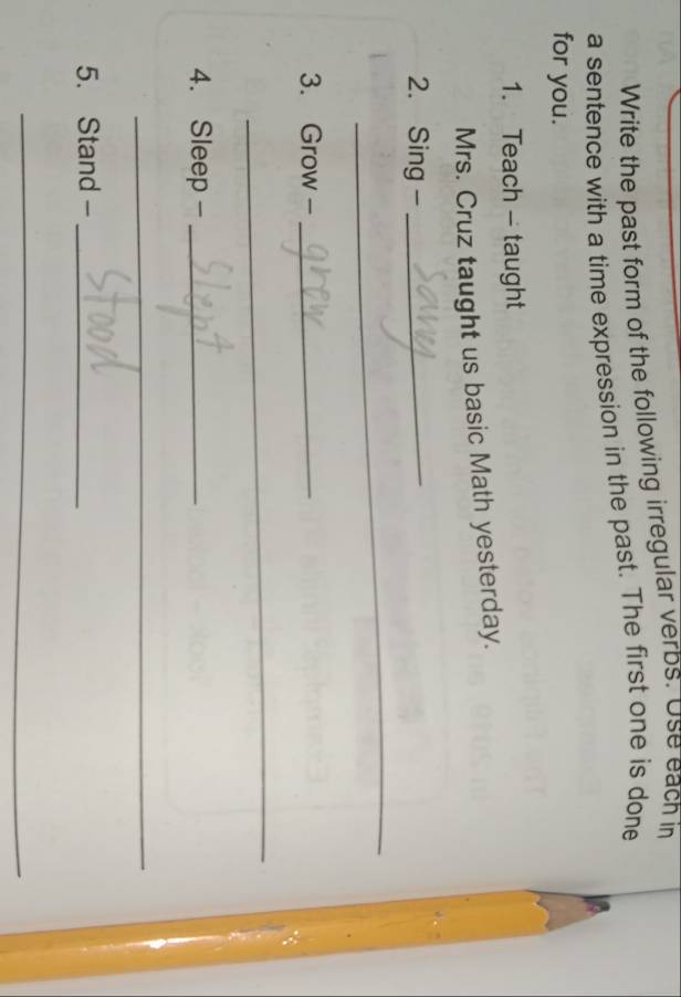 Write the past form of the following irregular verbs. Use each in 
a sentence with a time expression in the past. The first one is done 
for you. 
1. Teach - taught 
Mrs. Cruz taught us basic Math yesterday. 
2. Sing-_ 
_ 
3. Grow -_ 
_ 
4. Sleep -_ 
_ 
5. Stand -_ 
_