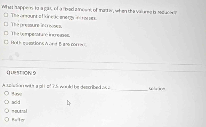 What happens to a gas, of a fixed amount of matter, when the volume is reduced?
The amount of kinetic energy increases.
The pressure increases.
The temperature increases.
Both questions A and B are correct.
QUESTION 9
_
A solution with a pH of 7.5 would be described as a_ solution.
Base
acid
neutral
Buffer