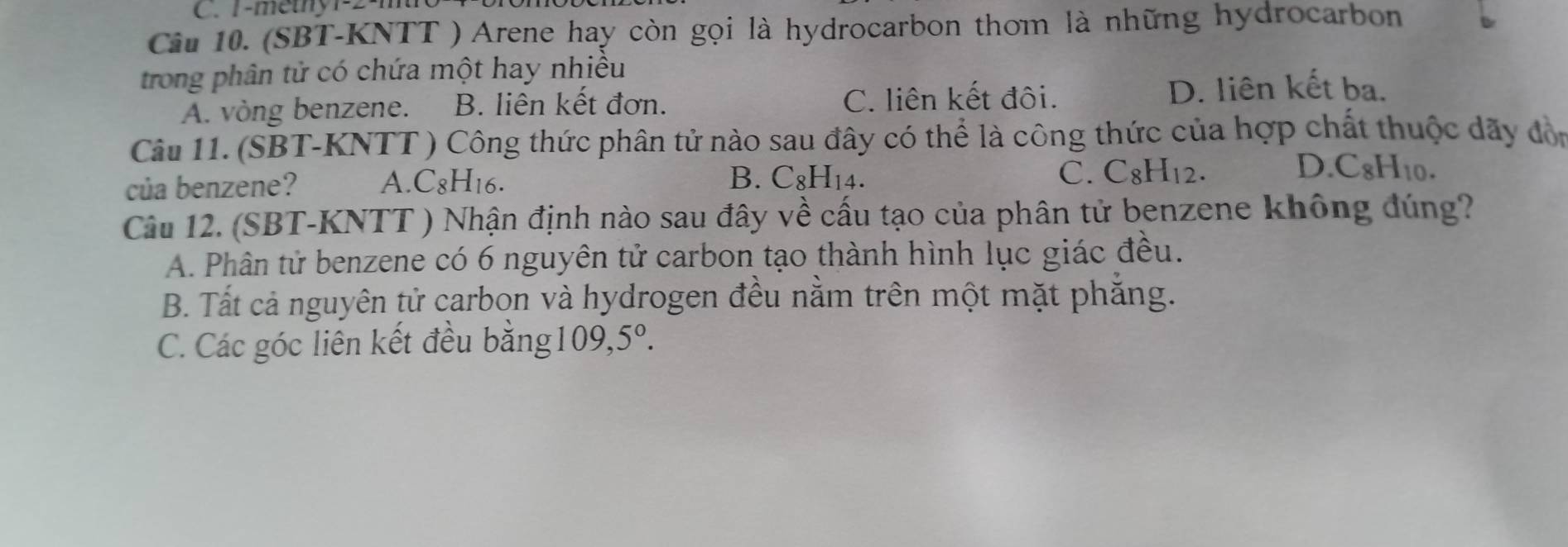 1-methy1-2-m
Câu 10. (SBT-KNTT ) Arene hay còn gọi là hydrocarbon thơm là những hydrocarbon
trong phân tử có chứa một hay nhiều
A. vòng benzene. B. liên kết đơn. C. liên kết đôi. D. liên kết ba.
Câu 11. (SBT-KNTT ) Công thức phân tử nào sau đây có thể là công thức của hợp chất thuộc dãy đòn
D
của benzene? A. C_8H_16. B. C_8H_14. C. C_8H_12..C_8H_10. 
Câu 12. (SBT-KNTT ) Nhận định nào sau đây về cấu tạo của phân tử benzene không đúng?
A. Phân tử benzene có 6 nguyên tử carbon tạo thành hình lục giác đều.
B. Tất cả nguyên tử carbon và hydrogen đều nằm trên một mặt phăng.
C. Các góc liên kết đều bằng 1 00 5°. 
.