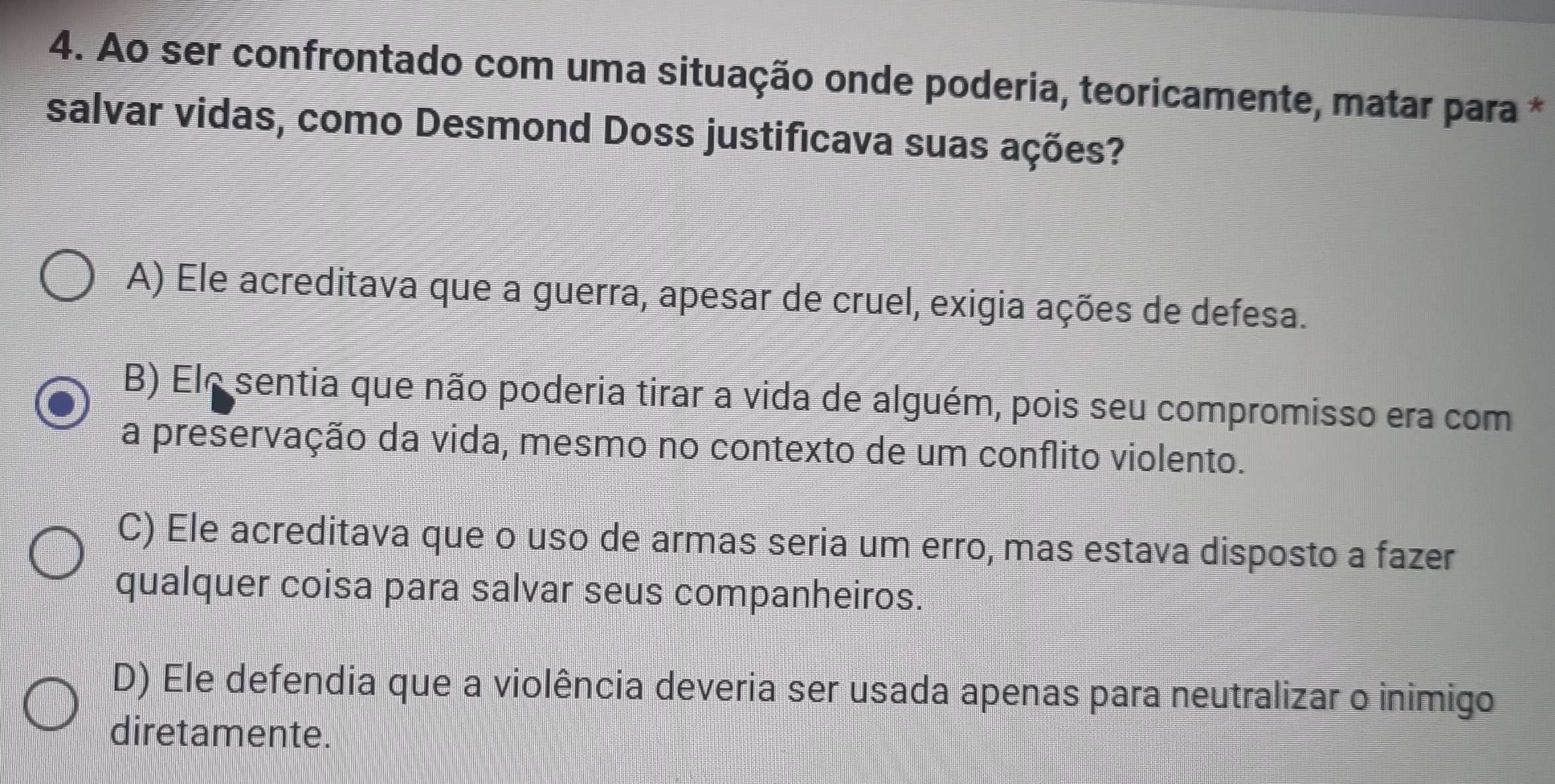 Ao ser confrontado com uma situação onde poderia, teoricamente, matar para *
salvar vidas, como Desmond Doss justificava suas ações?
A) Ele acreditava que a guerra, apesar de cruel, exigia ações de defesa.
B) Ele sentia que não poderia tirar a vida de alguém, pois seu compromisso era com
a preservação da vida, mesmo no contexto de um conflito violento.
C) Ele acreditava que o uso de armas seria um erro, mas estava disposto a fazer
qualquer coisa para salvar seus companheiros.
D) Ele defendia que a violência deveria ser usada apenas para neutralizar o inimigo
diretamente.