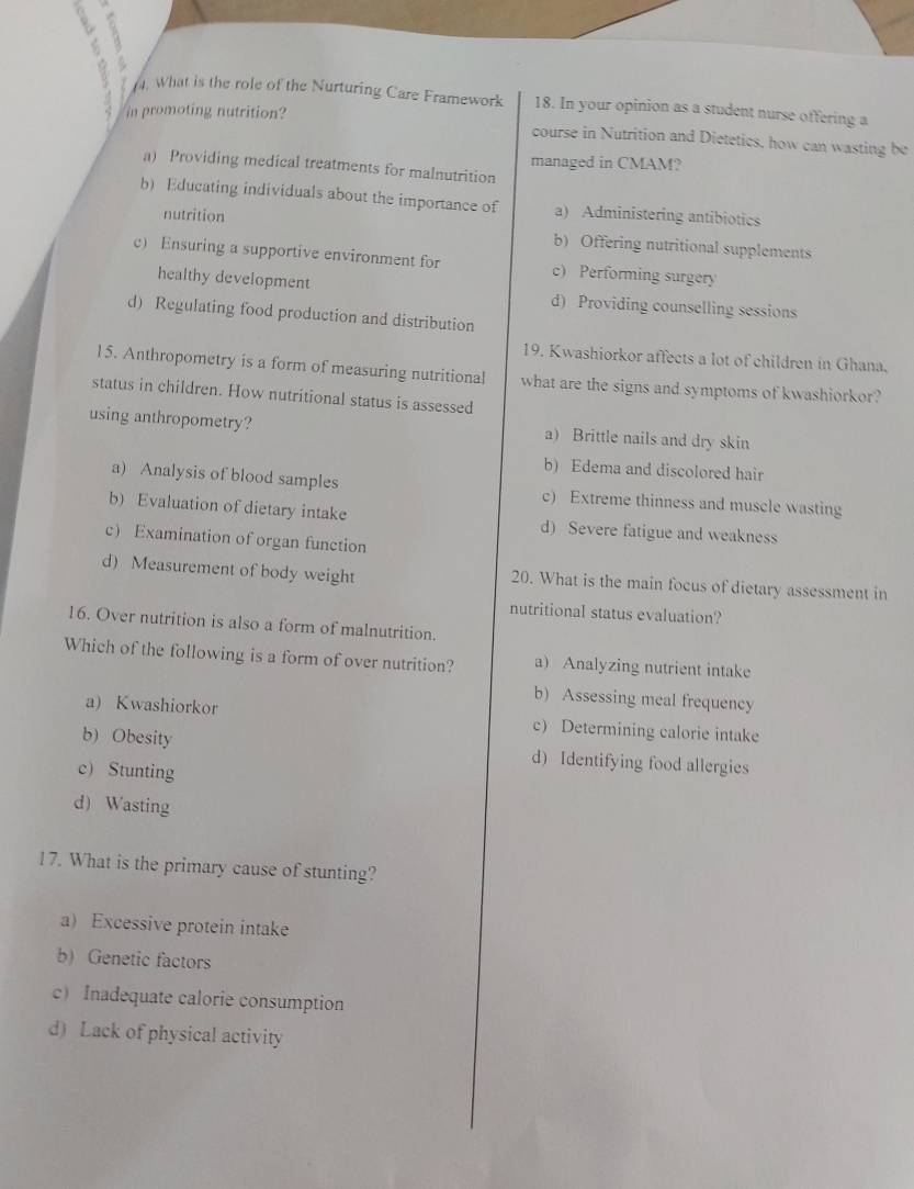 What is the role of the Nurturing Care Framework 18. In your opinion as a student nurse offering a
in promoting nutrition?
course in Nutrition and Dietetics, how can wasting be
managed in CMAM?
a) Providing medical treatments for malnutrition
b) Educating individuals about the importance of a) Administering antibiotics
nutrition b) Offering nutritional supplements
c) Ensuring a supportive environment for c) Performing surgery
healthy development d) Providing counselling sessions
d) Regulating food production and distribution
19. Kwashiorkor affects a lot of children in Ghana.
15. Anthropometry is a form of measuring nutritional what are the signs and symptoms of kwashiorkor?
status in children. How nutritional status is assessed
using anthropometry? a) Brittle nails and dry skin
b) Edema and discolored hair
a) Analysis of blood samples c) Extreme thinness and muscle wasting
b) Evaluation of dietary intake d) Severe fatigue and weakness
c Examination of organ function
d) Measurement of body weight 20. What is the main focus of dietary assessment in
nutritional status evaluation?
16. Over nutrition is also a form of malnutrition.
Which of the following is a form of over nutrition? a Analyzing nutrient intake
b) Assessing meal frequency
a) Kwashiorkor c) Determining calorie intake
b) Obesity d) Identifying food allergies
c Stunting
d) Wasting
17. What is the primary cause of stunting?
a) Excessive protein intake
b) Genetic factors
c) Inadequate calorie consumption
d) Lack of physical activity