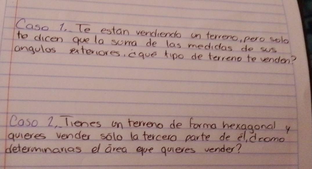 Caso 1, Te estan vendiendo on terveno, pero sol 
te dicen quela soma de las medicas do ss 
angulos exteriores, aque tipo de terreno te venden? 
Caso 2, Tienes on terveno de forma hexagonal y 
quieres vender solo la tercero parte de el, dcomo 
determinanas d area eue quieres vender?