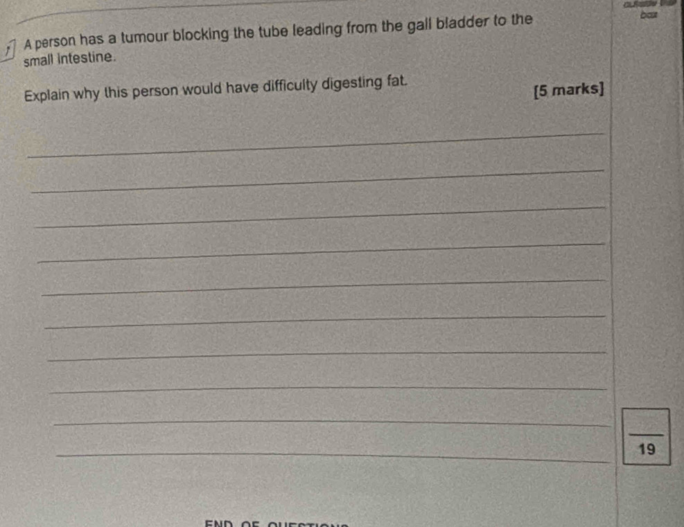 A person has a tumour blocking the tube leading from the gall bladder to the 
bost 
small intestine. 
Explain why this person would have difficulty digesting fat. 
[5 marks] 
_ 
_ 
_ 
_ 
_ 
_ 
_ 
_ 
_ 
_ 
_ 
19 
END