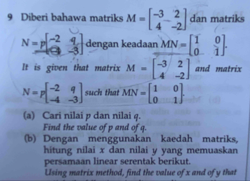 Diberi bahawa matriks M=beginbmatrix -3&2 4&-2endbmatrix dan matriks
N=pbeginbmatrix -2&q -3&-3endbmatrix dengan keadaan MN=beginbmatrix 1&0 0&1endbmatrix. 
It is given that matrix M=beginbmatrix -3&2 4&-2endbmatrix and matrix
N=pbeginbmatrix -2&q -4&-3endbmatrix such that MN=beginbmatrix 1&0 0&1endbmatrix. 
(a) Cari nilai p dan nilai q. 
Find the value of p and of q. 
(b) Dengan menggunakan kaedah matriks, 
hitung nilai x dan nilai y yang memuaskan 
persamaan linear serentak berikut. 
Using matrix method, find the value of x and of y that