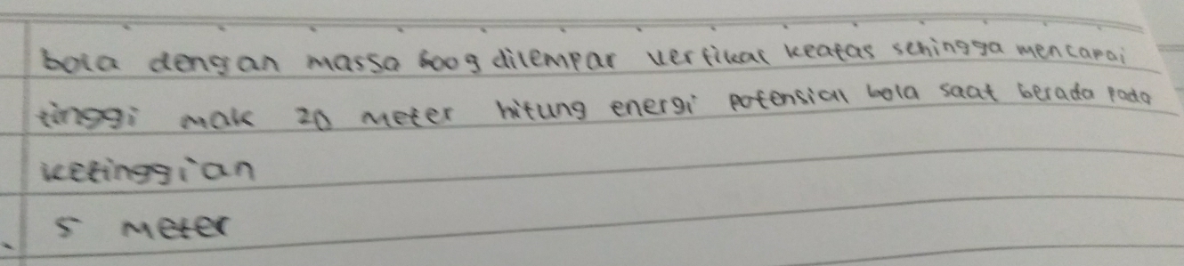 bola dengan massa boog dilempar verfilar keatas schingga mencarai
tinggi mak 20 meter hitung energi potensial bola saat berada pada
icetinggian
5 meter