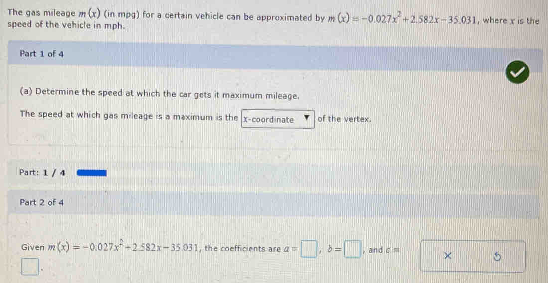 The gas mileage m(x) (in mpg) for a certain vehicle can be approximated by m(x)=-0.027x^2+2.582x-35.031 , where x is the 
speed of the vehicle in mph. 
Part 1 of 4 
(a) Determine the speed at which the car gets it maximum mileage. 
The speed at which gas mileage is a maximum is the x-coordinate of the vertex. 
Part: 1 / 4 
Part 2 of 4 
Given m(x)=-0.027x^2+2.582x-35.031 , the coefficients are a=□ , b=□ , and c= × 5
□