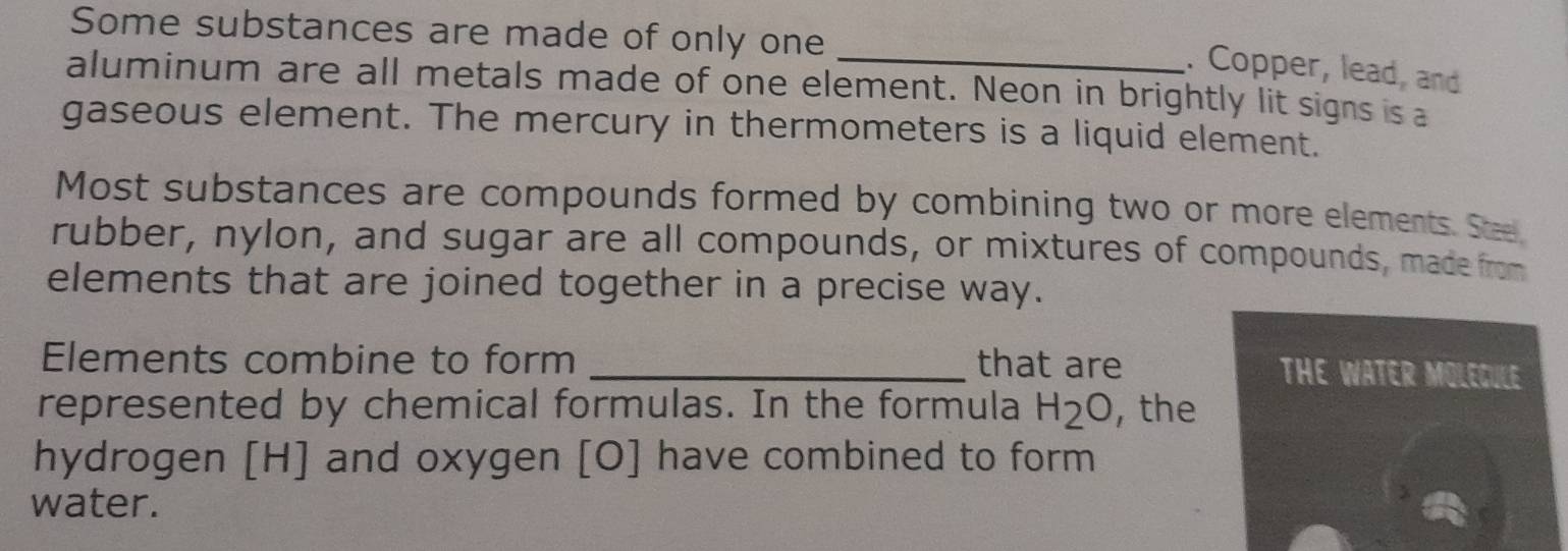 Some substances are made of only one 
_. Copper, lead, and 
aluminum are all metals made of one element. Neon in brightly lit signs is a 
gaseous element. The mercury in thermometers is a liquid element. 
Most substances are compounds formed by combining two or more elements. See 
rubber, nylon, and sugar are all compounds, or mixtures of compounds, made from 
elements that are joined together in a precise way. 
Elements combine to form _that are THE WATER MOLEGULE 
represented by chemical formulas. In the formula H_2O , the 
hydrogen [ H ] and oxygen [ O ] have combined to form 
water.