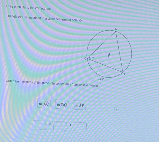 Drag each tile to the correct box
Triangle ABC is inscribed in a circle centered at point O
Order the measures of the three intercepted arcs from least to greatest.
m widehat AC m widehat BC m widehat AB
□