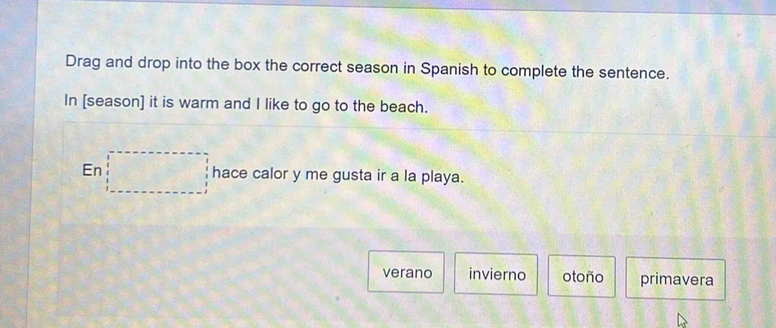 Drag and drop into the box the correct season in Spanish to complete the sentence.
In [season] it is warm and I like to go to the beach.
En □ hace calor y me gusta ir a la playa.
verano invierno otoño primavera