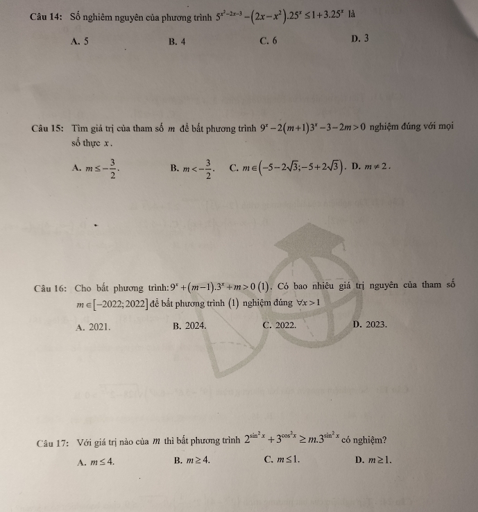 Số nghiêm nguyên của phương trình 5^(x^2)-2x-3-(2x-x^2).25^x≤ 1+3.25^x là
A. 5 B. 4 C. 6 D. 3
Câu 15: Tìm giá trị của tham số m để bất phương trình 9^x-2(m+1)3^x-3-2m>0 nghiệm đúng với mọi
số thực x.
A. m≤ - 3/2 . B. m<- 3/2 . C. m∈ (-5-2sqrt(3);-5+2sqrt(3)). D. m!= 2. 
Câu 16: Cho bắt phương trình: 9^x+(m-1).3^x+m>0(1). Có bao nhiêu giá trị nguyên của tham số
m∈ [-2022;2022] để bất phương trình (1) nghiệm đúng forall x>1
A. 2021. B. 2024. C. 2022. D. 2023.
Câu 17: Với giá trị nào của m thì bất phương trình 2^(sin ^2)x+3^(cos ^2)x≥ m.3^(sin ^2)x có nghiệm?
A. m≤ 4. B. m≥ 4. C. m≤ 1. D. m≥ 1.