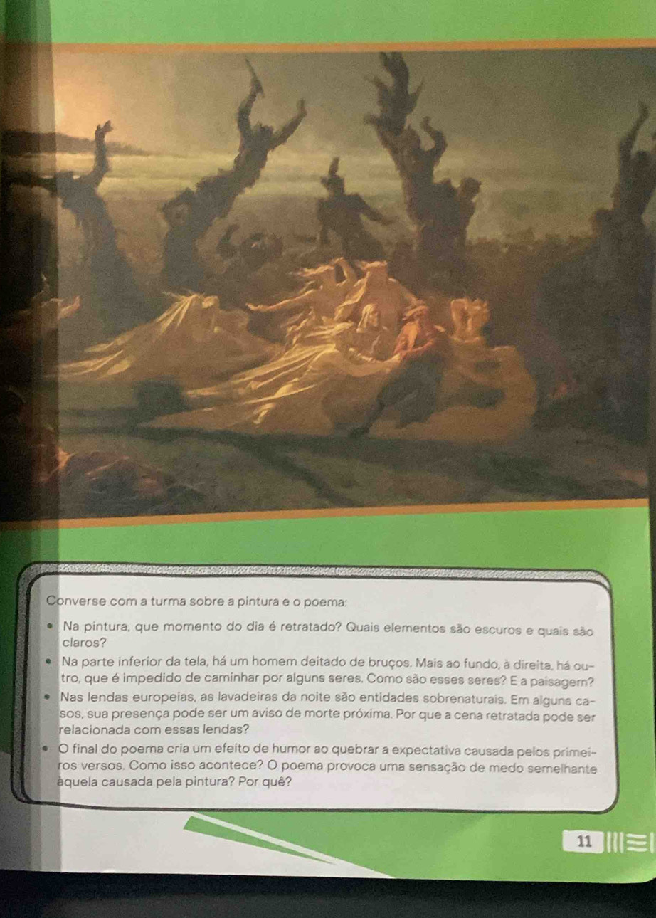 Converse com a turma sobre a pintura e o poema: 
Na pintura, que momento do dia é retratado? Quais elementos são escuros e quais são 
claros? 
Na parte inferior da tela, há um homem deitado de bruços. Mais ao fundo, à direita, há ou- 
tro, que é impedido de caminhar por alguns seres. Como são esses seres? E a paisagem? 
Nas lendas europeias, as lavadeiras da noite são entidades sobrenaturais. Em alguns ca- 
sos, sua presença pode ser um aviso de morte próxima. Por que a cena retratada pode ser 
relacionada com essas lendas? 
O final do poema cria um efeito de humor ao quebrar a expectativa causada pelos primei- 
ros versos. Como isso acontece? O poema provoca uma sensação de medo semelhante 
áquela causada pela pintura? Por quê? 
11