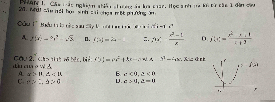 PHAN I. Câu trắc nghiệm nhiều phương án lựa chọn. Học sinh trả lời từ câu 1 đến câu
20. Mỗi câu hỏi học sinh chỉ chọn một phương án.
Câu 1. Biểu thức nào sau đây là một tam thức bậc hai đối với x?
A. f(x)=2x^2-sqrt(3). B. f(x)=2x-1. C. f(x)= (x^2-1)/x . D. f(x)= (x^2-x+1)/x+2 .
Câu 2. Cho hình vẽ bên, biết f(x)=ax^2+bx+c và △ =b^2-4ac Xác định
dấu của a và Δ.
A. a>0,△ <0. B. a<0,△ <0.
C. a>0,△ >0. D. a>0,△ =0.