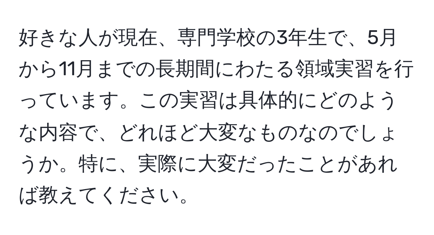 好きな人が現在、専門学校の3年生で、5月から11月までの長期間にわたる領域実習を行っています。この実習は具体的にどのような内容で、どれほど大変なものなのでしょうか。特に、実際に大変だったことがあれば教えてください。