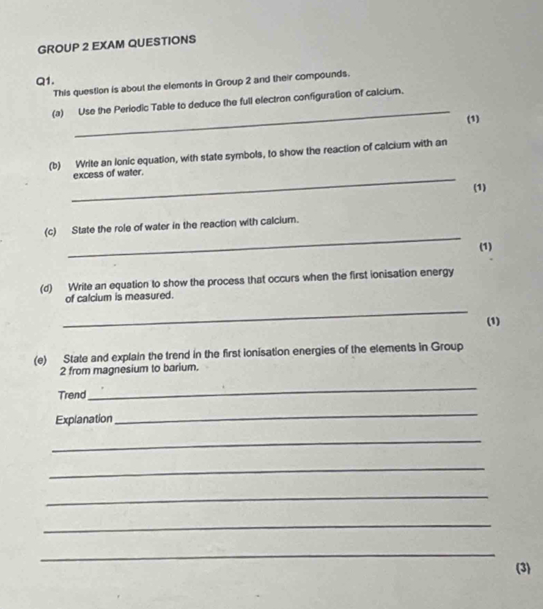 GROUP 2 EXAM QUESTIONS 
Q1. This question is about the elements in Group 2 and their compounds. 
_ 
(a) Use the Periodic Table to deduce the full electron configuration of calcium. 
(1) 
(b) Write an lonic equation, with state symbols, to show the reaction of calcium with an 
_excess of water. 
(1) 
_ 
(c) State the role of water in the reaction with calcium. 
(1) 
(d) Write an equation to show the process that occurs when the first ionisation energy 
of calcium is measured. 
_ 
(1) 
(e) State and explain the trend in the first ionisation energies of the elements in Group 
2 from magnesium to barium. 
Trend 
_ 
Explanation 
_ 
_ 
_ 
_ 
_ 
_ 
(3)