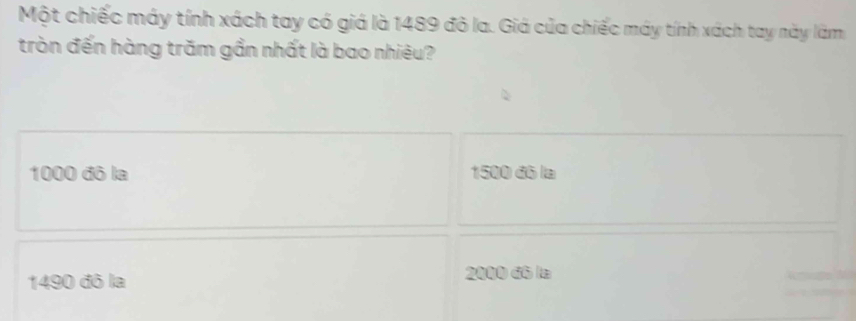 Một chiếc máy tính xách tay có giá là 1489 đỏ la. Giá của chiếc máy tính xách tay này làm
tròn đến hàng trăm gần nhất là bao nhiêu?
1000 đô la 1500 đó la
1490 đô la 2000 đô la