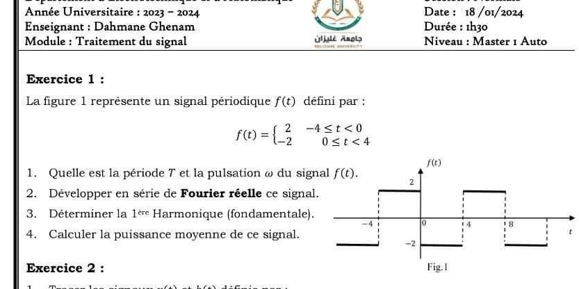 Année Universitaire : 2023-2024 Date : 18 /01/2024
Enseignant : Dahmane Ghenam  Durée : 1h30
Module : Traitement du signal Niveau : Master 1 Auto
Exercice 1 :
La figure 1 représente un signal périodique f(t) défini par :
f(t)=beginarrayl 2-4≤ t<0 -20≤ t<4endarray.
1. Quelle est la période 7 et la pulsation ω du sign
2. Développer en série de Fourier réelle ce signal
3. Déterminer la 1^(ere) Harmonique (fondamentale).
4. Calculer la puissance moyenne de ce signal.
Exercice 2 :