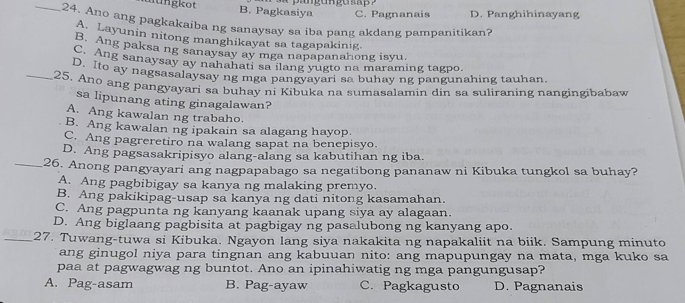 pangungusap ?
nungkot B. Pagkasiya
C. Pagnanais D. Panghihinayang
_24. Ano ang pagkakaiba ng sanaysay sa iba pang akdang pampanitikan?
A. Layunin nitong manghikayat sa tagapakinig.
B. Ang paksa ng sanaysay ay mga napapanahong isyu.
C. Ang sanaysay ay nahahati sa ilang yugto na maraming tagpo.
D. Ito ay nagsasalaysay ng mga pangyayari sa buhay ng pangunahing tauhan.
_25. Ano ang pangyayari sa buhay ni Kibuka na sumasalamin din sa suliraning nangingibabaw
sa lipunang ating ginagalawan?
A. Ang kawalan ng trabaho.
B. Ang kawalan ng ipakain sa alagang hayop.
C. Ang pagreretiro na walang sapat na benepisyo.
D. Ang pagsasakripisyo alang-alang sa kabutihan ng iba.
_26. Anong pangyayari ang nagpapabago sa negatibong pananaw ni Kibuka tungkol sa buhay?
A. Ang pagbibigay sa kanya ng malaking premyo.
B. Ang pakikipag-usap sa kanya ng dati nitong kasamahan.
C. Ang pagpunta ng kanyang kaanak upang siya ay alagaan.
D. Ang biglaang pagbisita at pagbigay ng pasalubong ng kanyang apo.
_27. Tuwang-tuwa si Kibuka. Ngayon lang siya nakakita ng napakaliit na biik. Sampung minuto
ang ginugol niya para tingnan ang kabuuan nito: ang mapupungay na mata, mga kuko sa
paa at pagwagwag ng buntot. Ano an ipinahiwatig ng mga pangungusap?
A. Pag-asam B. Pag-ayaw C. Pagkagusto D. Pagnanais