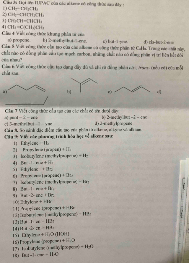 Gọi tên IUPAC của các alkene có công thức sau đây :
1) CH_2=CH_2CH_3
2) CH_2=CHCH_2CH_3
3) CH_3CH=CHCH_3
4) CH_2=C(CH_3)CH_3
Câu 4 Viết công thức khung phân tử của
a) propene. b) 2-methylbut-1-ene. c) but-1-yne. d) cis-but-2-ene
Câu 5 Viết công thức cấu tạo của các alkene có công thức phân tử C₄H₈. Trong các chất này,
chất nào có đồng phân cấu tạo mạch carbon, những chất nào có đồng phân vị trí liên kết đôi
của nhau?
Câu 6 Viết công thức cấu tạo dạng đầy đủ và chi rõ đồng phân cis-, trans- (nếu có) của mỗi
chất sau.
a)
c)
d)
Câu 7 Viết công thức cấu tạo của các chất có tên dưới đây:
a) pent - 2 - ene b) 2-methy1but -2 - ene
c) 3-methylbut −1 - yne d) 2-methylpropene
Câu 8. So sánh đặc điểm cấu tạo của phân tử alkene, alkyne và alkane.
Câu 9: Viết các phương trình hóa học về alkene sau:
1) Et ylene +H_2
2) Propylene (propen) + H₂
3) Isobutylene (methylpropene) +H_2
4) But -1-ene+H_2
5) Ethylene + Br₂
6) Propylene (propene) +Br
7) Isobutylene (methylpropene) + Br_2
8) But -1-ene+Br_2
9) But -2-ene+Br_2
10) Ethylene +HBr
11) Propylene (propene) + HBr
12) Isobutylene (methylpropene) + HBr
13) But -1-en+HBr
14) But -2-en+HBr
15) Ethylene +H_2O(HOH)
16) Propylene (propene) +H_2O
17) Isobutylene (methylpropene) +H_2O
18) But -1-ene+H_2O