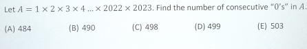 Let A=1* 2* 3* 4...* 2022* 2023. Find the number of consecutive “ 0 ’s” in A.
(A) 484 (B) 490 (C) 498 (D) 499 (E) 503