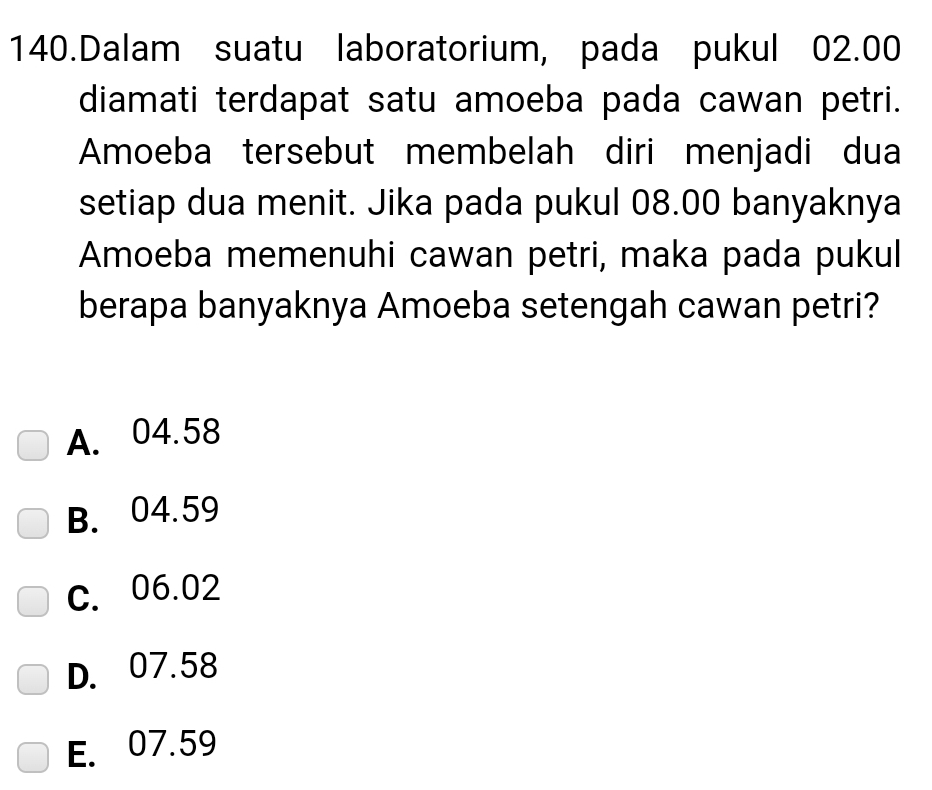 Dalam suatu laboratorium, pada pukul 02.00
diamati terdapat satu amoeba pada cawan petri.
Amoeba tersebut membelah diri menjadi dua
setiap dua menit. Jika pada pukul 08.00 banyaknya
Amoeba memenuhi cawan petri, maka pada pukul
berapa banyaknya Amoeba setengah cawan petri?
A. 04.58
B. 04.59
C. 06.02
D. 07.58
E. 07.59