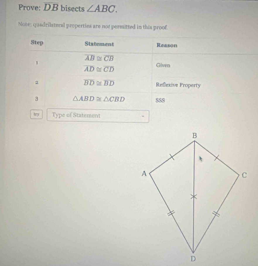 Prove: overline DB bisects ∠ ABC. 
Note: quadrilateral properties are not permitted in this proof. 
Step Statement Reason
overline AB≌ overline CB
1
overline AD≌ overline CD
Given
overline BD≌ overline BD
2 Reflexive Property
△ ABD≌ △ CBD
3 SSS 
try Type of Statement