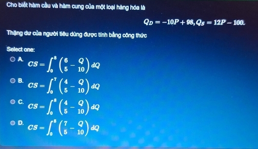 Cho biết hàm cầu và hàm cung của một loại hàng hóa là
Q_D=-10P+98, Q_S=12P-100. 
Thặng dư của người tiêu dùng được tính bằng công thức
Select one:
A CS=∈t _0^(8beginpmatrix) 6 5endpmatrix dQ
B. CS=∈t _0^(7beginpmatrix) 4 5endpmatrix dQ
C. CS=∈t _0^(8(frac 4)5- Q/10 )dQ
D. CS=∈t _0^(8(frac 7)5- Q/10 )dQ