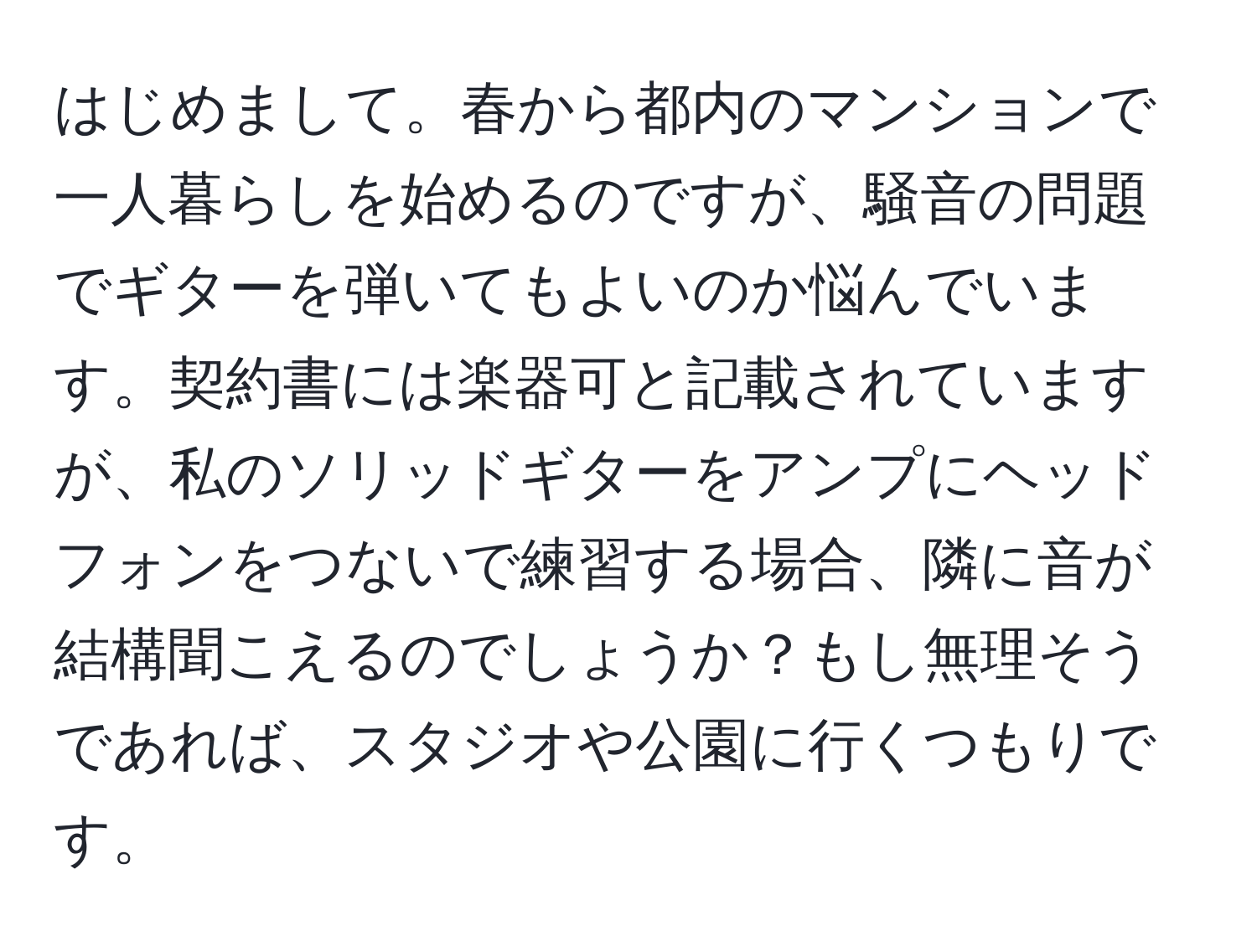 はじめまして。春から都内のマンションで一人暮らしを始めるのですが、騒音の問題でギターを弾いてもよいのか悩んでいます。契約書には楽器可と記載されていますが、私のソリッドギターをアンプにヘッドフォンをつないで練習する場合、隣に音が結構聞こえるのでしょうか？もし無理そうであれば、スタジオや公園に行くつもりです。