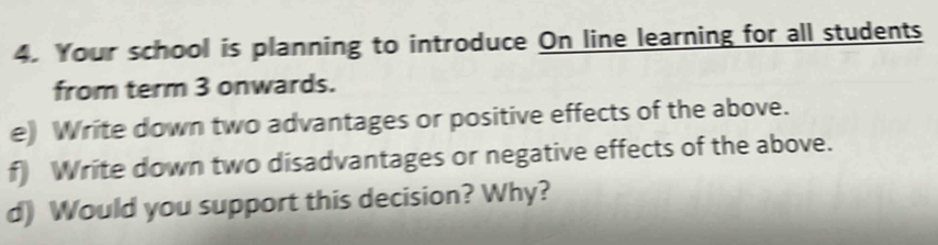 Your school is planning to introduce On line learning for all students 
from term 3 onwards. 
e) Write down two advantages or positive effects of the above. 
f) Write down two disadvantages or negative effects of the above. 
d) Would you support this decision? Why?