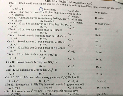 Chữ để 4. phân ứng oxi hóa - khử
Câu 1. Dầu hiệu đề nhận ra phân ứng oxi hóa - khử là dựa trên sự thay đổi đại lượng nào sau đây của nguyên
tử?
A. Số mol. B) Số oxi hóa. C. Số khối. D. Số proton.
Câu 2, Phản ứng oxi hóa - khử là phản ứng có sự nhường và nhận C. proton. D. cation.
A. electron B. neutron.
Câu 3. Khi tham gia vào các phản ứng hoá học, nguyên tử kim loại C. cho proton.
A. bị khử. B. bj oxi hoá.
Câu 4. Số oxi hóa của nguyên tử S trong hợp chất SO_2 là D. nhận proton.
A. +2. B. +4. C. +6. D. □ 1.
Câu 5. Số oxi hóa của S trong phân tử H_2SO_4 là C. -4.
A. +4. B. +6.
Câu 6. Số oxi hóa của Mn trong phân tử KMnO_4 là D. -6.
A. +6. B. +7
Câu 7. Số oxi hóa của Cl trong phân tử NaClO_3 là C. -6. D. -7,
A. +5. B +7. C. -5.
Câu 8. Số oxi hóa của Cr trong phân tử K_2Cr_2O_7 là D. -7.
A. -6. B. -3. C. +3.
Câu 9. Số oxi hóa của N trong ion NH_4^(+ là D. +6.
A. +3. B. -5. C. +5. D. -3.
Câu 10. Số oxi hóa của N trong ion NO(_3)^-) là
A. +3. B. -5. C. +5. D. -3.
Câu 11. Số oxi hóa của C trong ion CO_3^((2-)la
A. -6. B. -4. C. +6. D. +4.
Câu 12. Số oxi hóa của carbon và oxygen trong C_2)O_4^((2-) * lần lượt là
A. +3, -2. B. +4, -2. C. +1, -3. D. +3, -6.
Câu 13. Trong phân tử NH_4)NO_3 thì số oxi hóa của 2 nguyên tử nitơ là:
A. +1va+1. B. -4va+6. C. -3va+5. D. -3va+6.
Câu 14. Cromium có số oxi hóa +2 trong hợp chất nào sau đây?
A. C:(OH) B. Na CrO_4 C. CrCl_2. D. Cr_2O_3.