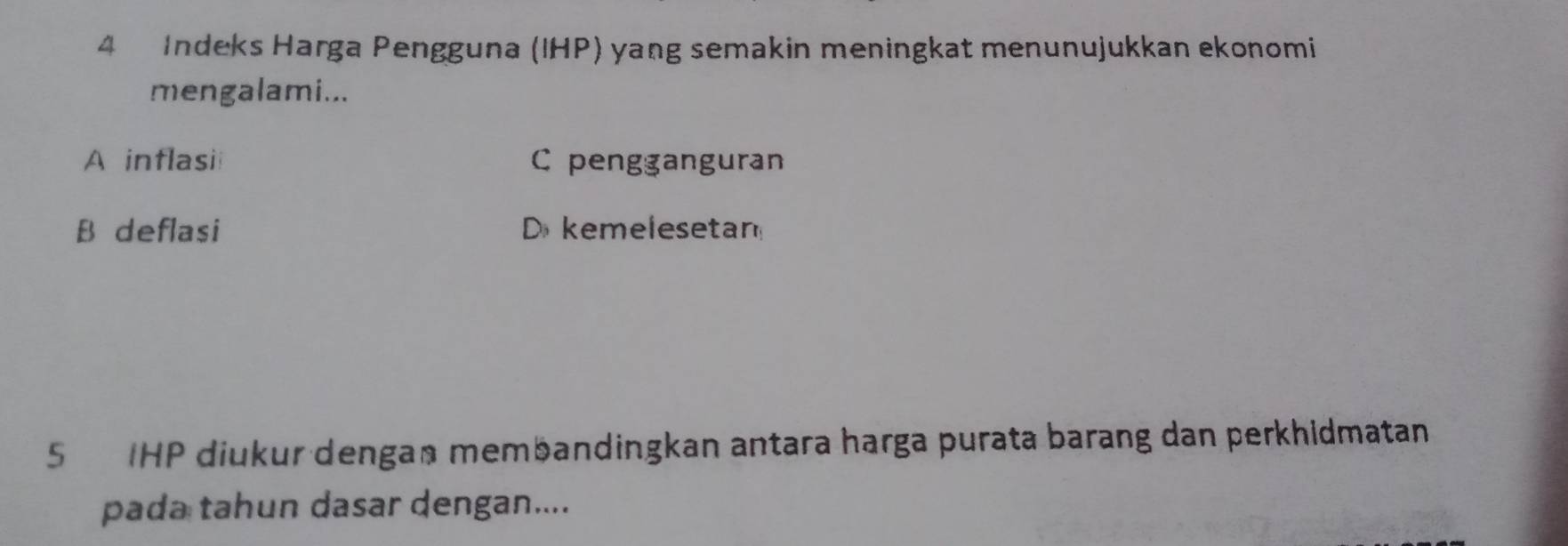 Indeks Harga Pengguna (IHP) yang semakin meningkat menunujukkan ekonomi
mengalami...
A inflasii C pengganguran
B deflasi D kemelesetan
5IHP diukur dengaß membandingkan antara harga purata barang dan perkhidmatan
pada tahun dasar dengan....