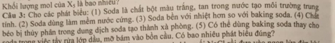 Khối lượng mol của X_5 là bao nhiều? 
Câu 3: Cho các phát biểu: (1) Soda là chất bột màu trăng, tan trong nước tạo môi trường trung 
tính. (2) Soda dùng làm mềm nước cứng. (3) Soda bên với nhiệt hơn so với baking soda. (4) Chất 
béo bị thủy phần trong dung dịch soda tạo thành xà phòng. (5) Có thể dùng baking soda thay cho 
roda trong việc tây rừa lớp đầu, mỡ bám vào bồn cầu. Có bao nhiêu phát biêu đúng?