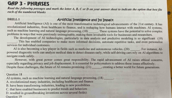 GAP 3 - PHRASES
Read the following passages and mark the letter A, B, C or D on your answer sheet to indicate the option that best fits
each of the numbered blanks
DRILL 1 Artificial Intelligence and Its Impact
Artificial Intelligence (AI) is one of the most transformative technological advancements of the 21st century. It has
revolutionized industries, from healthcare to finance, and is reshaping how humans interact with machines. AI systems,
such as machine learning and natural language processing. (18) _. These systems have the potential to solve complex
problems in ways that were previously unimaginable, making them invaluable tools for businesses and researchers.
The development of AI technologies, particularly in data analysis and predictive modeling is so significant (19)
_. This has enabled companies to make more informed decisions, automate repetitive tasks, and even personalize
services for individual customers.
AI is also becoming a key player in fields such as medicine and autonomous vehicles. (20)_ . For instance, AI
powered diagnostic tools can analyze medical data to detect diseases early, while self-driving cars rely on AI algorithms to
navigate roads safely.
However, with great power comes great responsibility. The rapid advancement of AI raises ethical concerns,
especially regarding privacy and job displacement. It is essential for policymakers to address these issues effectively.
_
Despite these challenges, the future of AI remains promising. (21) , creating a better world for future generations.
Question 18
AI systems, such as machine learning and natural language processing, (18)_ .
A. revolutionized many industries, including healthcare and finance
B. have been transforming industries, leading to new possibilities
C. that have enabled businesses to predict trends and behaviors
D. resulted in groundbreaking inventions across several fields)
Question 19