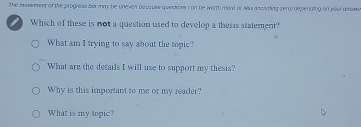 the inovwerent of the progreas ber may be Uneven becaus quieasions con be worth more or Nus Anslvding zeral depenaing on your ausse 
I Which of these is not a question used to develop a thesis statement? 
What am I trying to say about the topic? 
What are the details I will use to support my thesis? 
Why is this important to me or my reader? 
What is my topic?