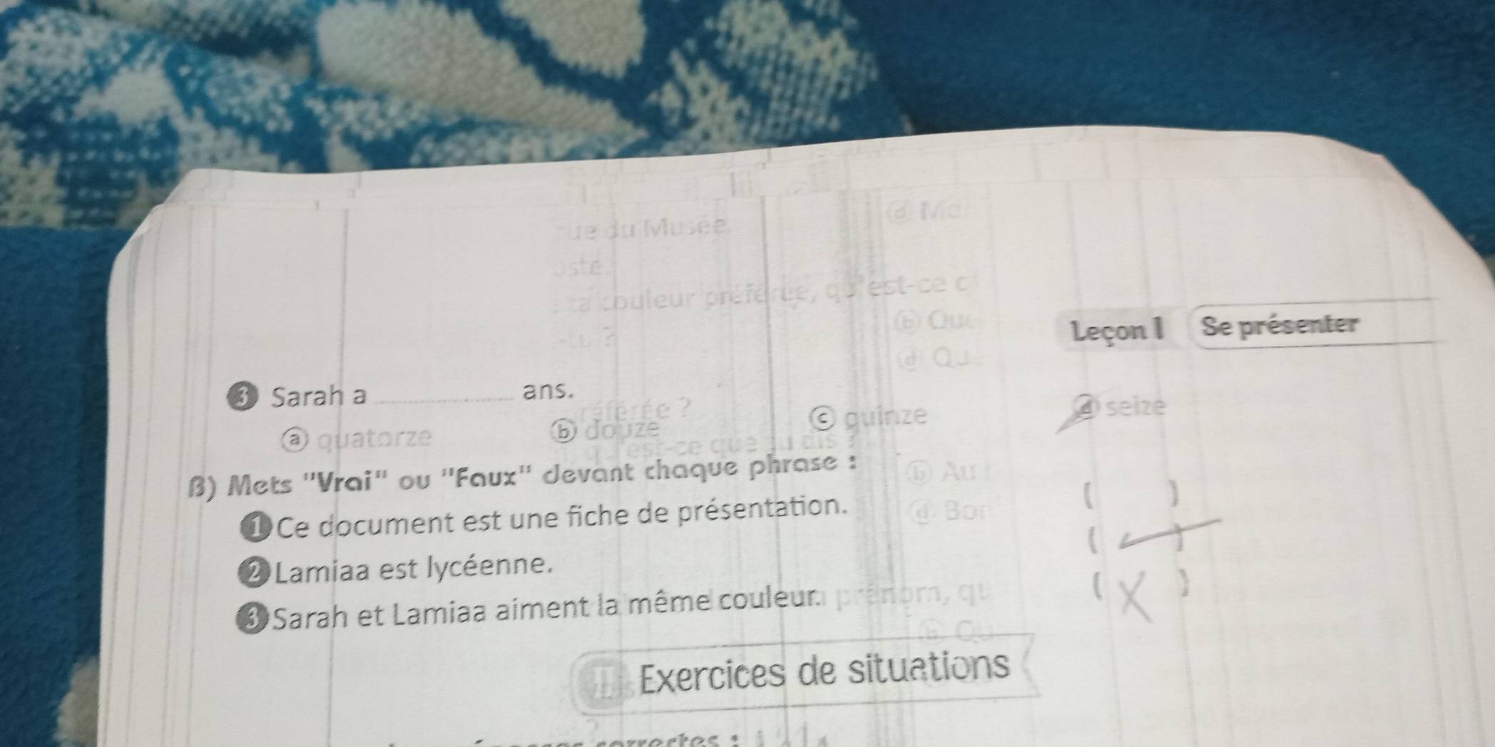 Leçon I Se présenter 
3 Sarah a _ans. 
④ seize 
a quatorze Ddo 
β) Mets ''Vrai'' ou ''Faux'' devant chaque phrase : 
①Ce document est une fiche de présentation. 
② Lamiaa est lycéenne. 
* Sarah et Lamiaa aiment la même couleur. 
Exercices de situations