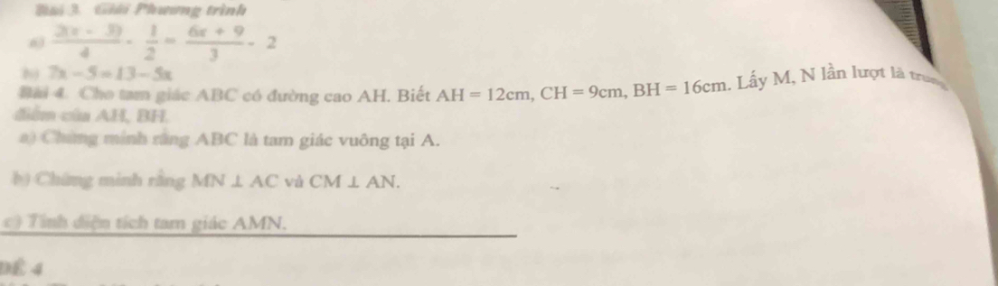 ải 3 Giải Phương trình 
6  (2(x-3))/4 - 1/2 = (6x+9)/3 -2
7x-5=13-5x
Bải 4. Cho tam giác ABC có đường cao AH. Biết AH=12cm, CH=9cm, BH=16cm. Lầy M, N lần lượt là truợg 
diểm của AH, BH. 
a) Chứng minh rùng ABC là tam giác vuông tại A. 
b Chứng minh rằng MN⊥ AC và CM⊥ AN. 
c Tính điện tích tam giác AMN. 
ĐÉ 4