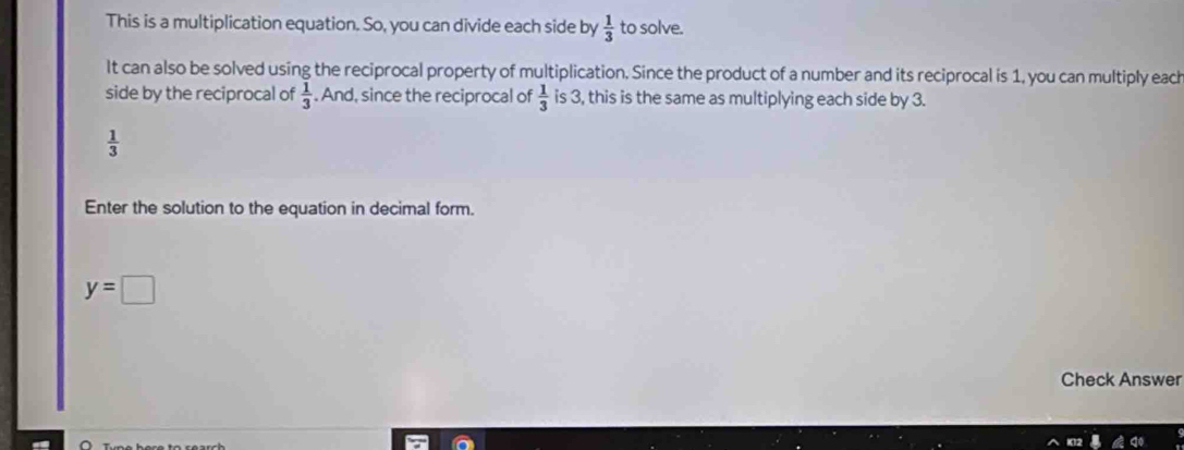 This is a multiplication equation. So, you can divide each side by  1/3  to solve. 
It can also be solved using the reciprocal property of multiplication. Since the product of a number and its reciprocal is 1, you can multiply each 
side by the reciprocal of  1/3 . And, since the reciprocal of  1/3  is 3, this is the same as multiplying each side by 3.
 1/3 
Enter the solution to the equation in decimal form.
y=□
Check Answer