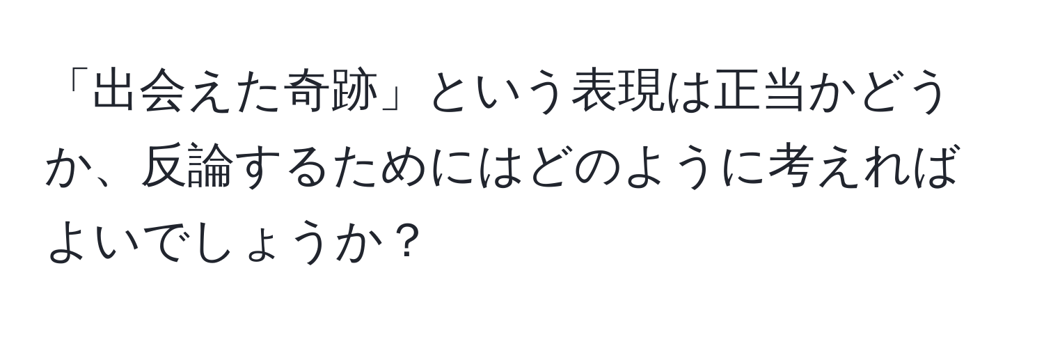 「出会えた奇跡」という表現は正当かどうか、反論するためにはどのように考えればよいでしょうか？