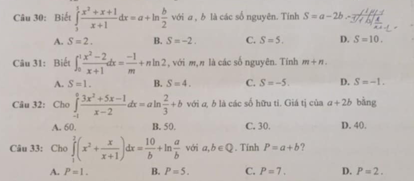 Biết ∈tlimits _3^(5frac x^2)+x+1x+1dx=a+ln  b/2  với a , b là các số nguyên. Tính S=a-2b
A. S=2. B. S=-2. C. S=5. D. S=10. 
Câu 31: Biết ∈t _0^(1frac x^2)-2x+1dx= (-1)/m +nln 2 , với m, n là các số nguyên. Tính m+n.
A. S=1. B. S=4. C. S=-5. D. S=-1. 
Câu 32: Cho ∈tlimits _(-1)^0 (3x^2+5x-1)/x-2 dx=aln  2/3 +b với a, b là các số hữu tỉ. Giá tị của a+2b bằng
A. 60. B. 50. C. 30. D. 40.
Câu 33: Cho ∈tlimits _1^(2(x^2)+ x/x+1 )dx= 10/b +ln  a/b  với a,b∈ Q. Tính P=a+b ?
A. P=1. B. P=5. C. P=7. D. P=2.