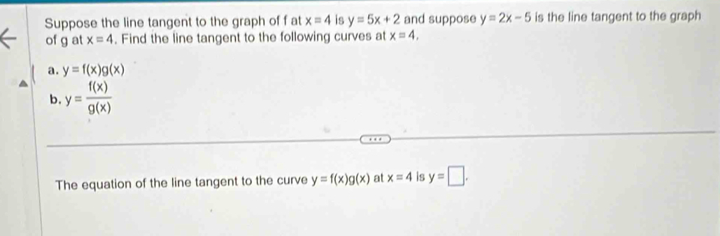 Suppose the line tangent to the graph of f at x=4 is y=5x+2 and suppose y=2x-5 is the line tangent to the graph 
of g at x=4. Find the line tangent to the following curves at x=4, 
a. y=f(x)g(x)
b. y= f(x)/g(x) 
The equation of the line tangent to the curve y=f(x)g(x) at x=4 is y=□.