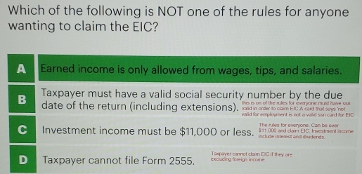 Which of the following is NOT one of the rules for anyone
wanting to claim the EIC?
A Earned income is only allowed from wages, tips, and salaries.
B Taxpayer must have a valid social security number by the due
is is on of the rules for everyone must have si .
date of the return (including extensions), vaid in order to claim EIC A card that says not
valid for employment is not a valid ssn card for EIC
The rules for everyone. Can be over
Investment income must be $11,000 or less. t $11.000 and claim EIC. Investment in come
Taxpayer cannot claim EIC if they are
Taxpayer cannot file Form 2555. excluding foreign income.