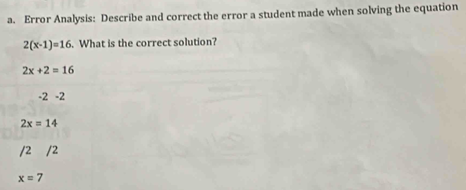 Error Analysis: Describe and correct the error a student made when solving the equation
2(x-1)=16. What is the correct solution?
2x+2=16
-2-2
2x=14
/2 /2
x=7