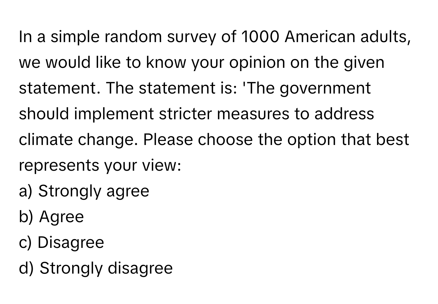 In a simple random survey of 1000 American adults, we would like to know your opinion on the given statement. The statement is: 'The government should implement stricter measures to address climate change. Please choose the option that best represents your view:
a) Strongly agree
b) Agree
c) Disagree
d) Strongly disagree