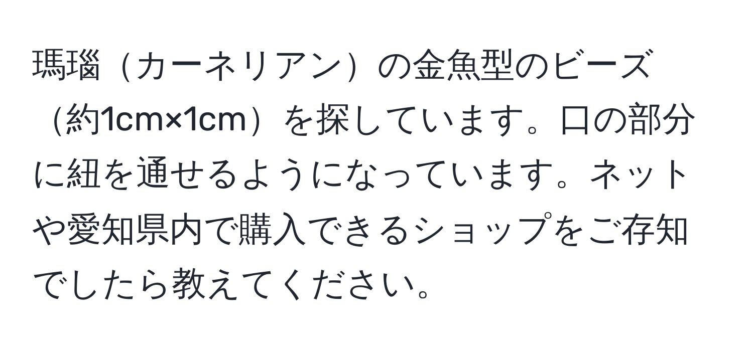 瑪瑙カーネリアンの金魚型のビーズ約1cm×1cmを探しています。口の部分に紐を通せるようになっています。ネットや愛知県内で購入できるショップをご存知でしたら教えてください。